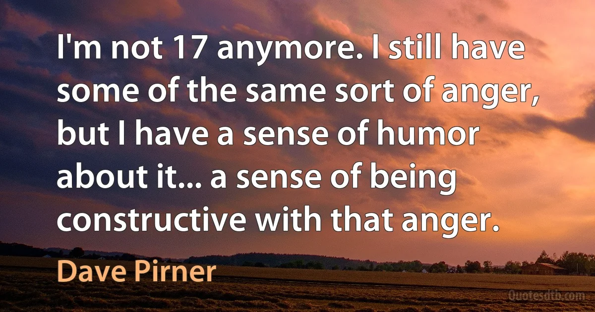 I'm not 17 anymore. I still have some of the same sort of anger, but I have a sense of humor about it... a sense of being constructive with that anger. (Dave Pirner)