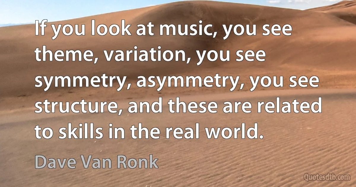 If you look at music, you see theme, variation, you see symmetry, asymmetry, you see structure, and these are related to skills in the real world. (Dave Van Ronk)