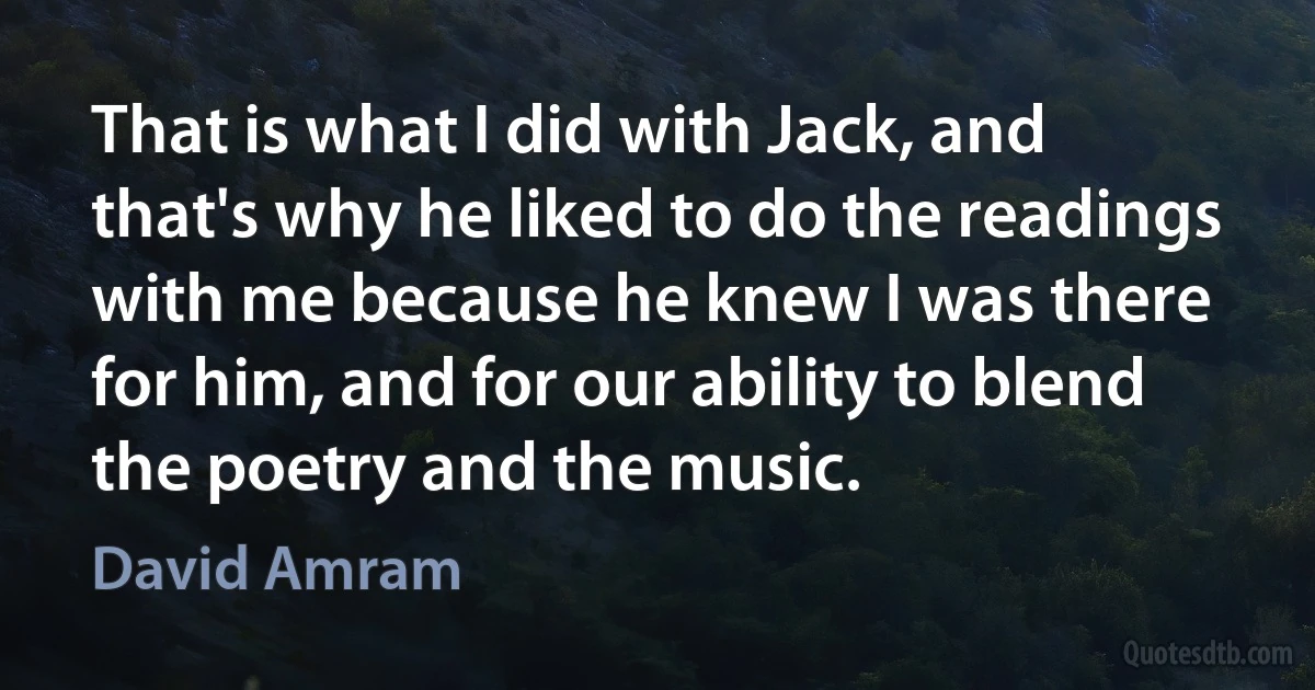 That is what I did with Jack, and that's why he liked to do the readings with me because he knew I was there for him, and for our ability to blend the poetry and the music. (David Amram)