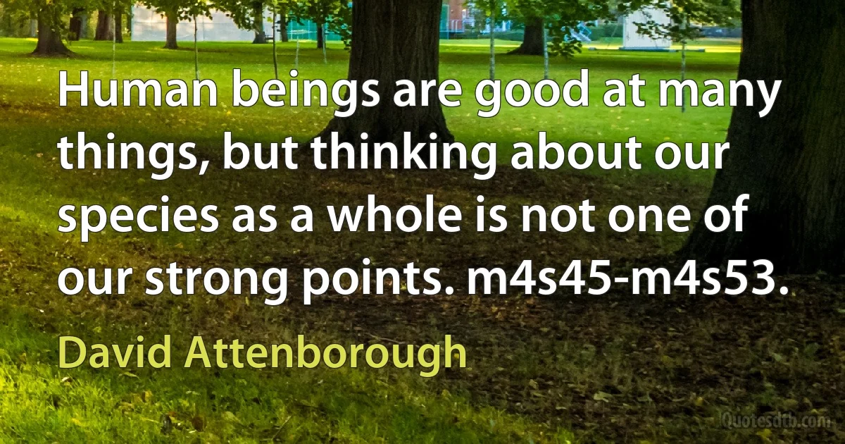 Human beings are good at many things, but thinking about our species as a whole is not one of our strong points. m4s45-m4s53. (David Attenborough)