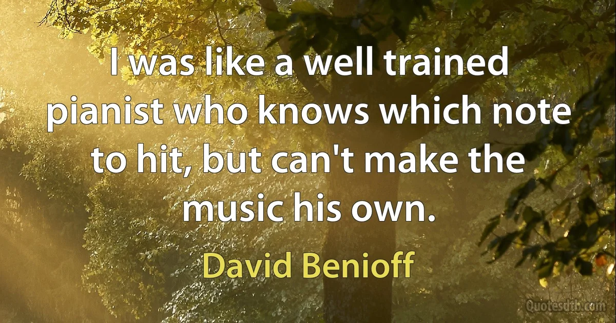 I was like a well trained pianist who knows which note to hit, but can't make the music his own. (David Benioff)