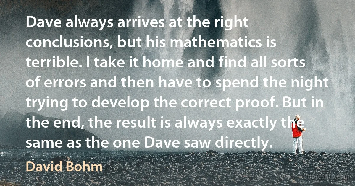 Dave always arrives at the right conclusions, but his mathematics is terrible. I take it home and find all sorts of errors and then have to spend the night trying to develop the correct proof. But in the end, the result is always exactly the same as the one Dave saw directly. (David Bohm)