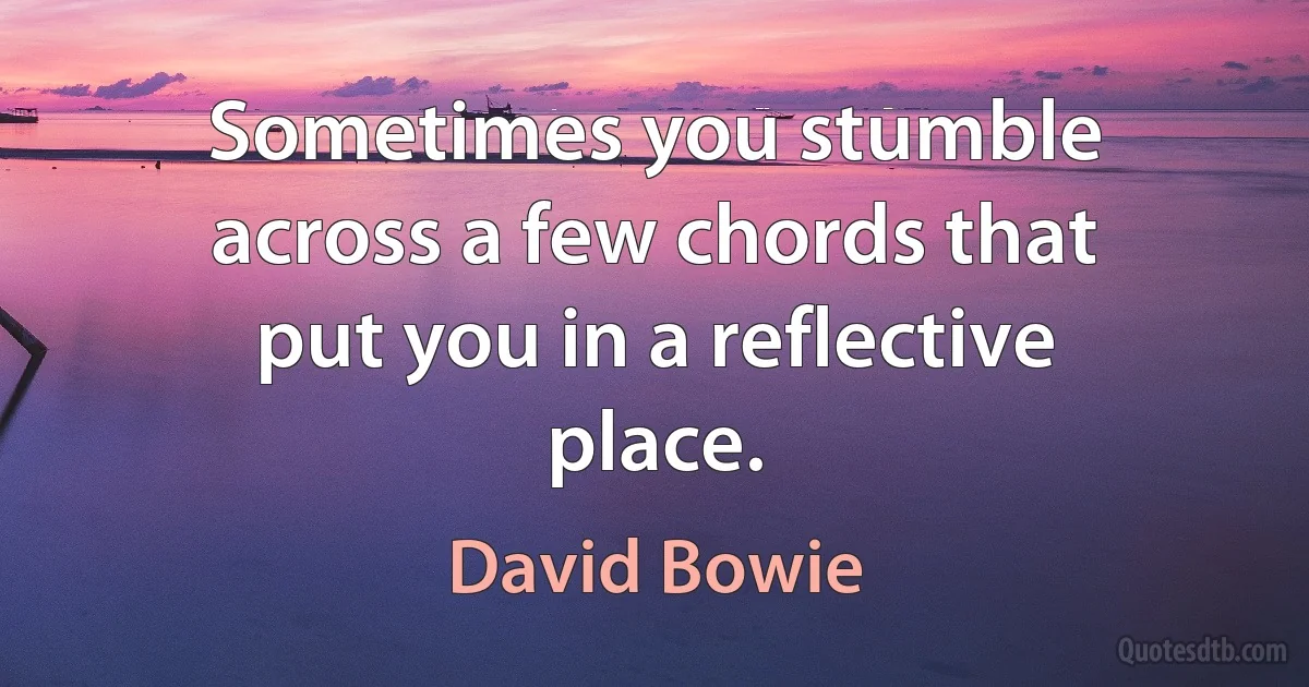 Sometimes you stumble across a few chords that put you in a reflective place. (David Bowie)