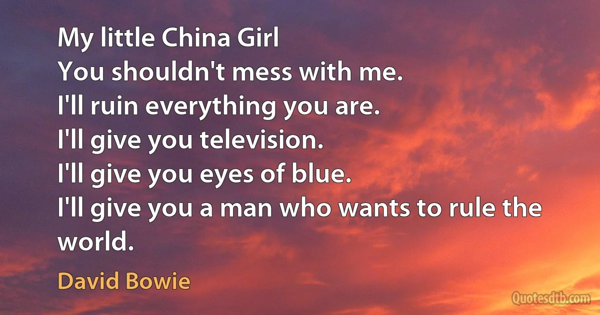 My little China Girl
You shouldn't mess with me.
I'll ruin everything you are.
I'll give you television.
I'll give you eyes of blue.
I'll give you a man who wants to rule the world. (David Bowie)