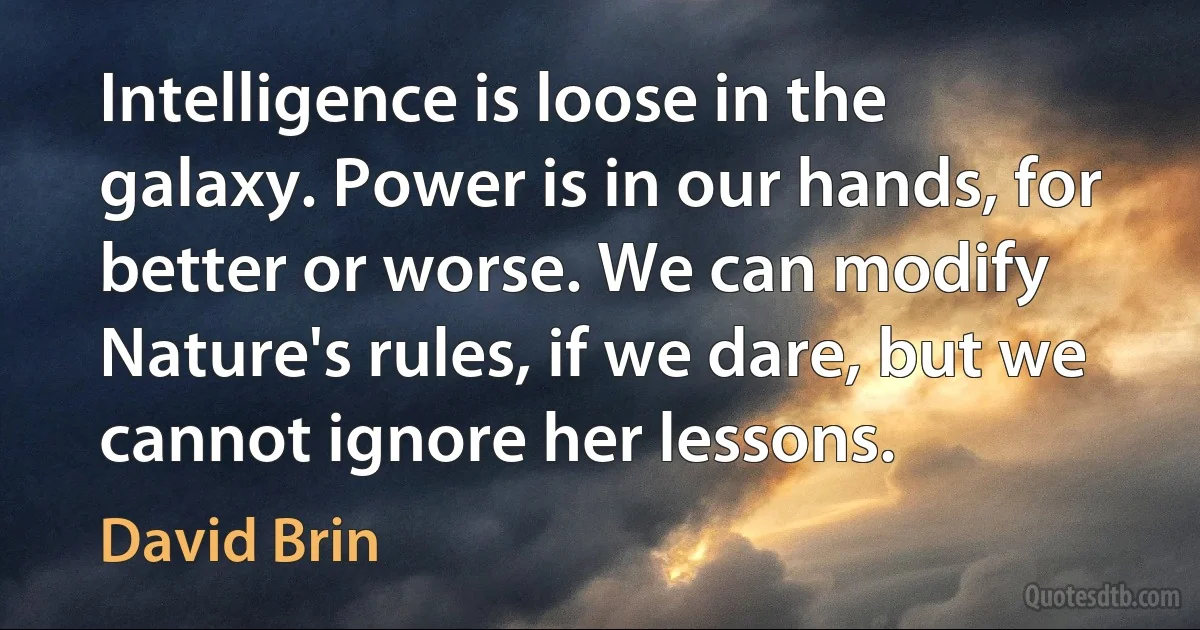 Intelligence is loose in the galaxy. Power is in our hands, for better or worse. We can modify Nature's rules, if we dare, but we cannot ignore her lessons. (David Brin)