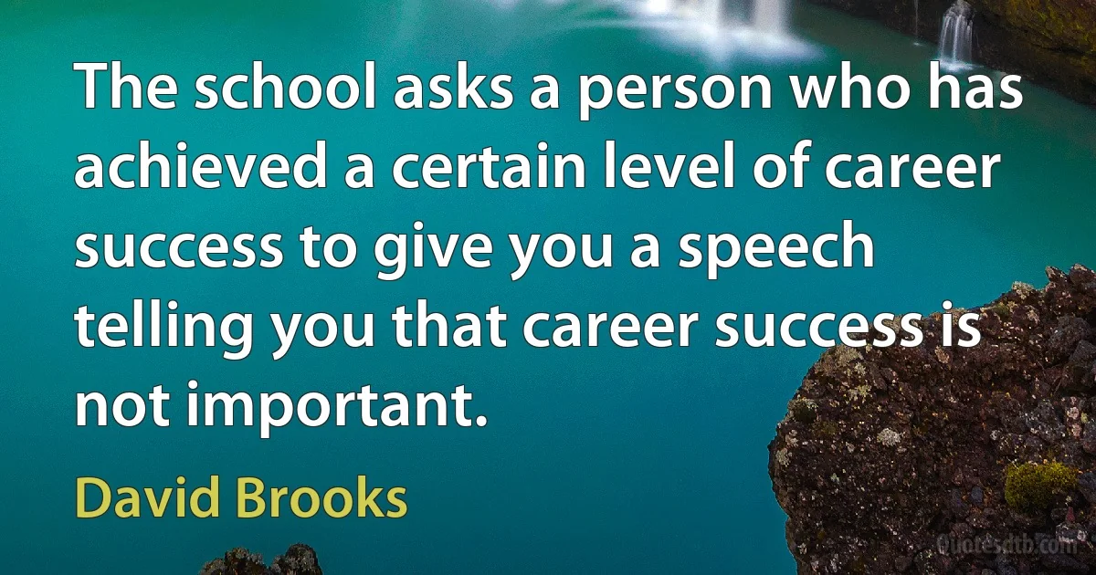 The school asks a person who has achieved a certain level of career success to give you a speech telling you that career success is not important. (David Brooks)