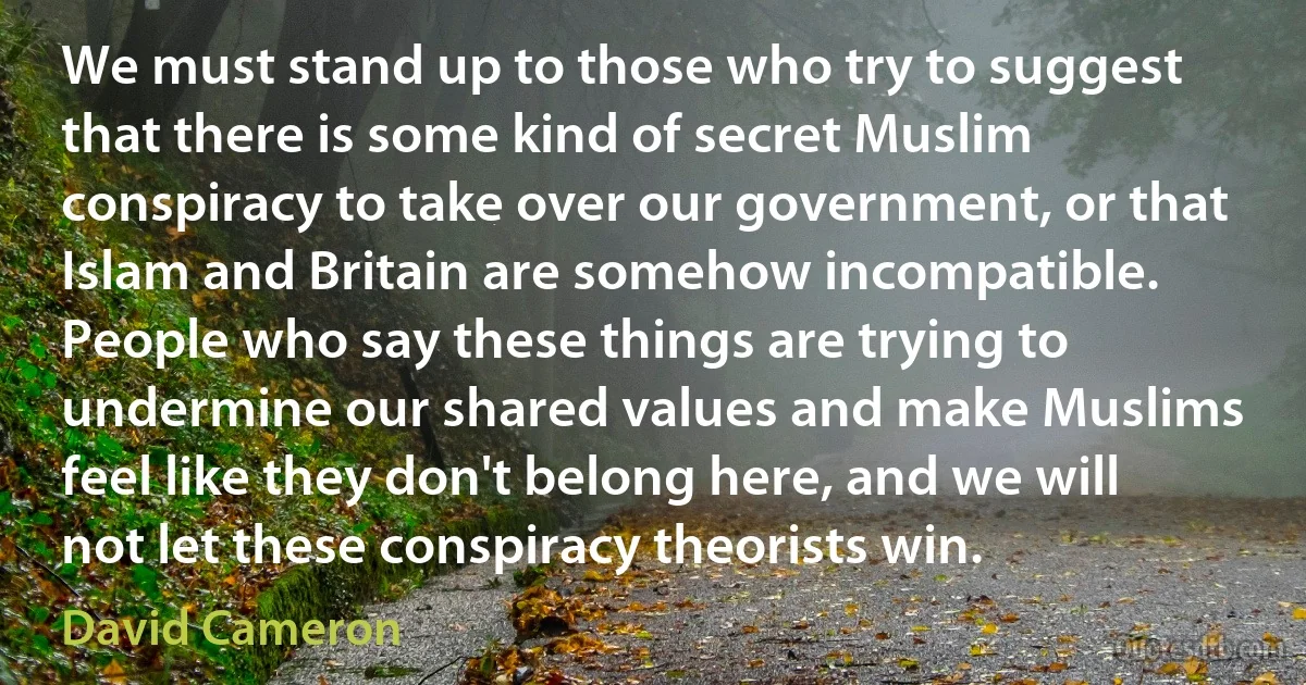 We must stand up to those who try to suggest that there is some kind of secret Muslim conspiracy to take over our government, or that Islam and Britain are somehow incompatible. People who say these things are trying to undermine our shared values and make Muslims feel like they don't belong here, and we will not let these conspiracy theorists win. (David Cameron)