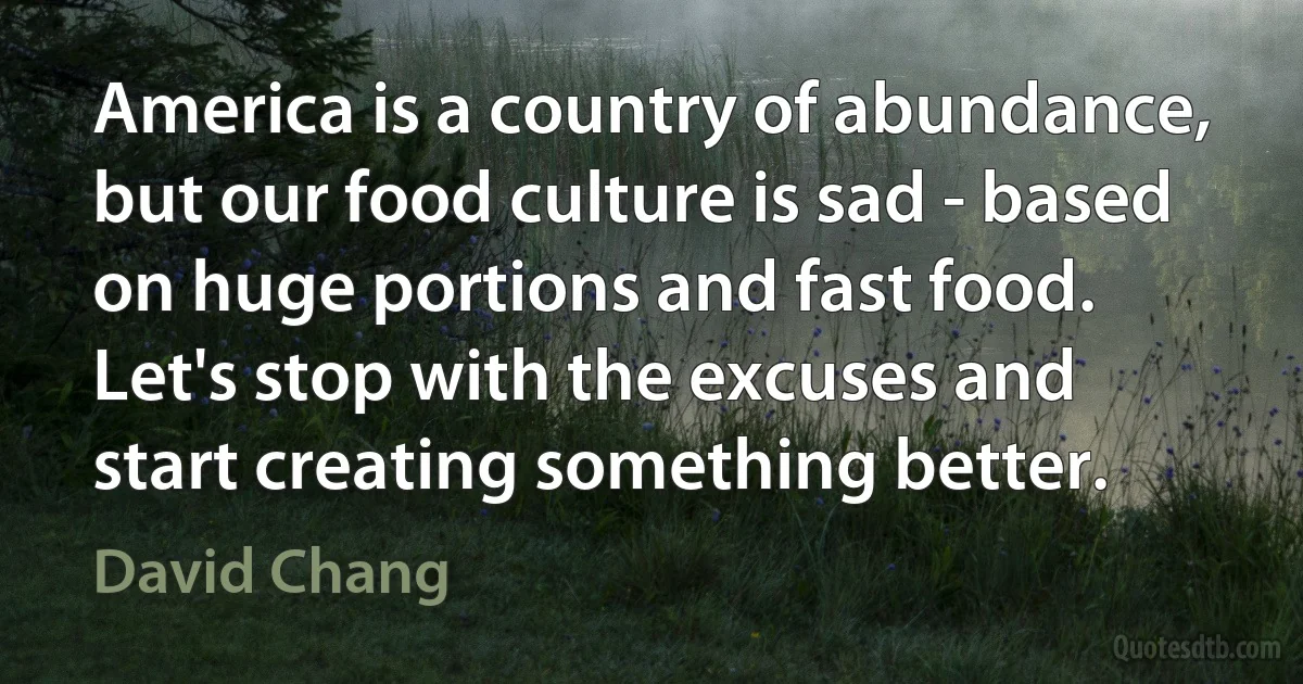 America is a country of abundance, but our food culture is sad - based on huge portions and fast food. Let's stop with the excuses and start creating something better. (David Chang)