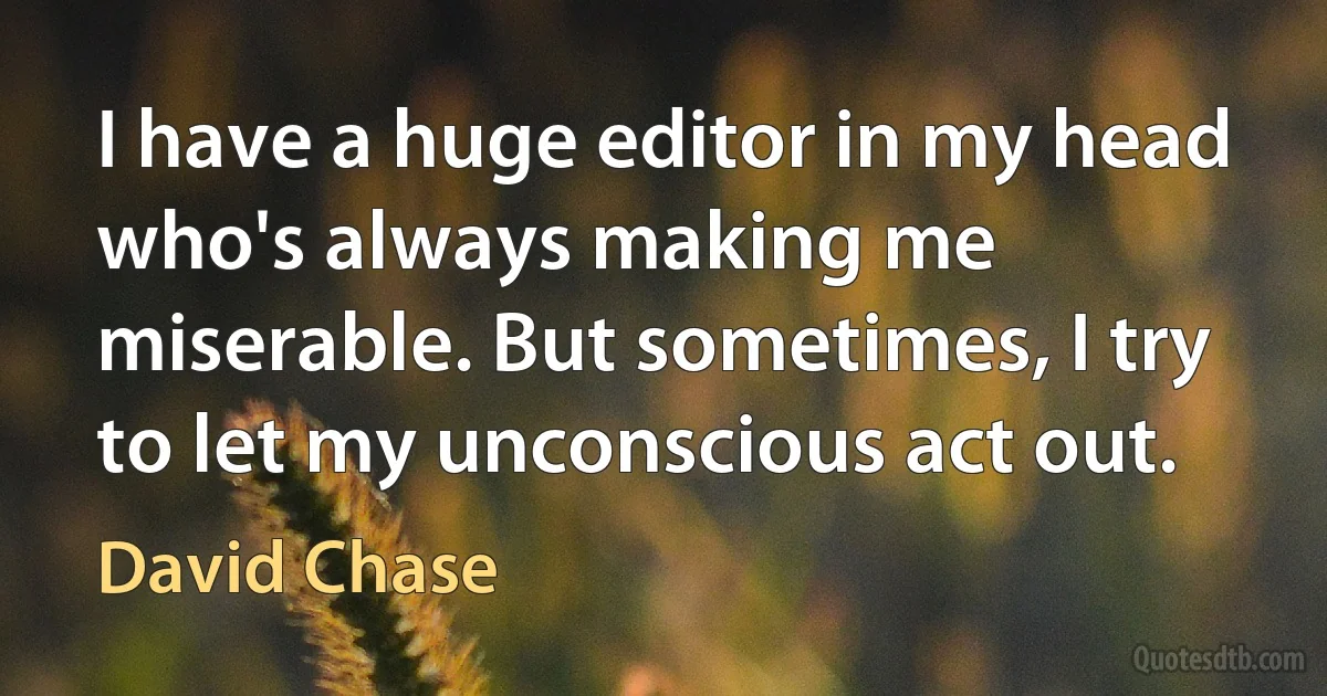 I have a huge editor in my head who's always making me miserable. But sometimes, I try to let my unconscious act out. (David Chase)