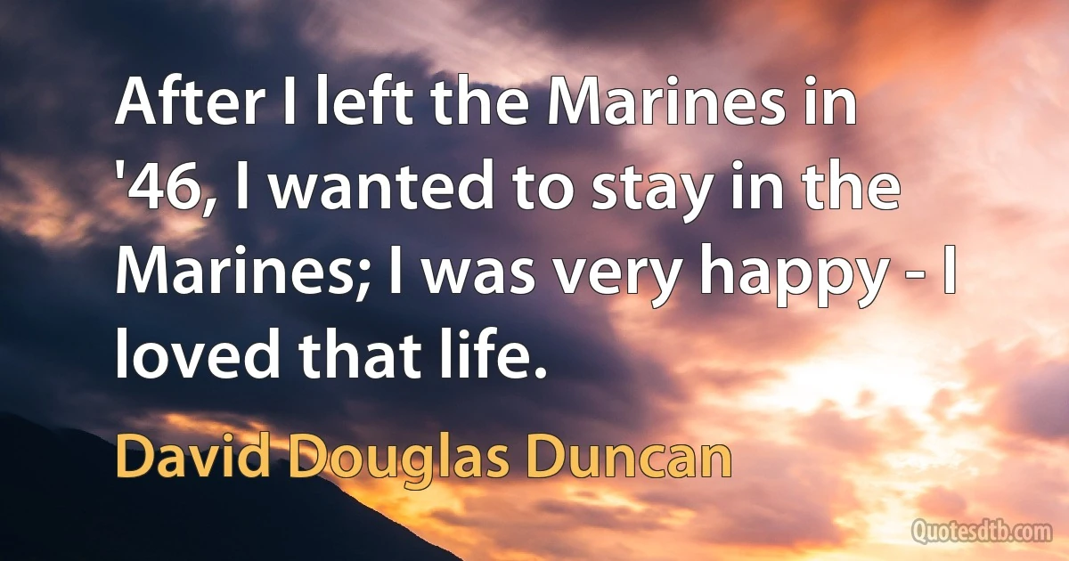 After I left the Marines in '46, I wanted to stay in the Marines; I was very happy - I loved that life. (David Douglas Duncan)