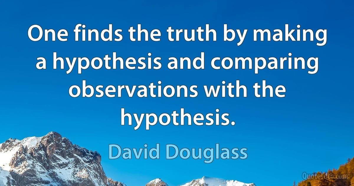 One finds the truth by making a hypothesis and comparing observations with the hypothesis. (David Douglass)