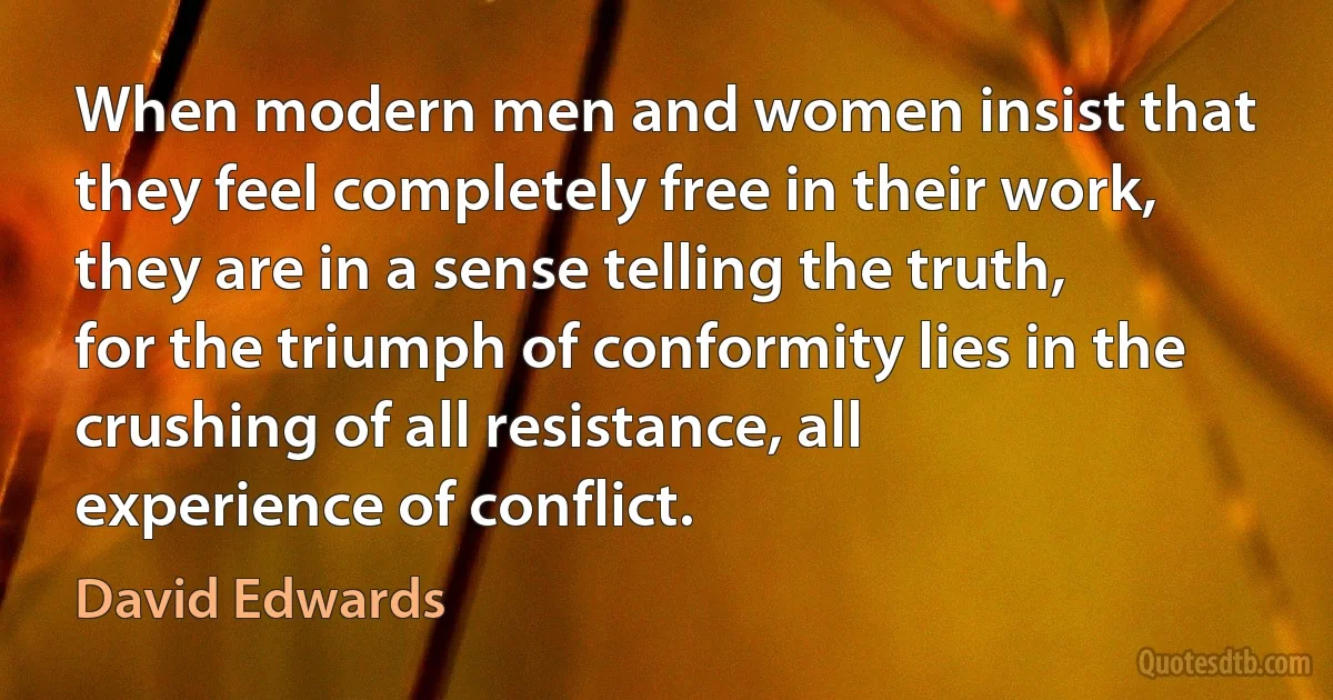 When modern men and women insist that they feel completely free in their work, they are in a sense telling the truth, for the triumph of conformity lies in the crushing of all resistance, all experience of conflict. (David Edwards)