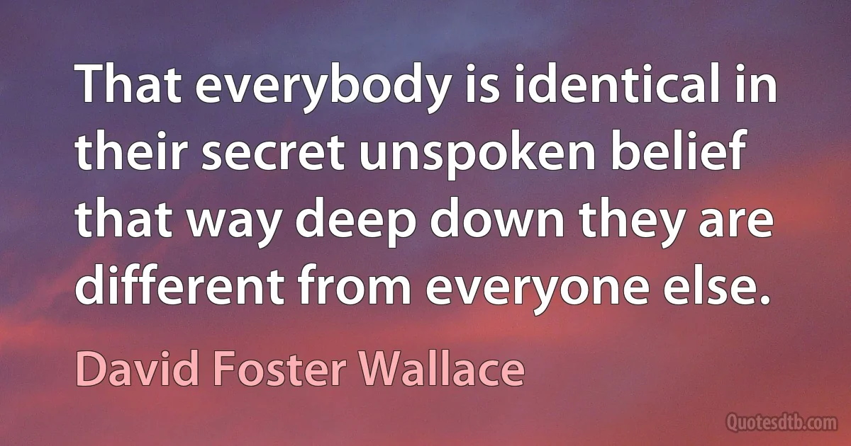 That everybody is identical in their secret unspoken belief that way deep down they are different from everyone else. (David Foster Wallace)