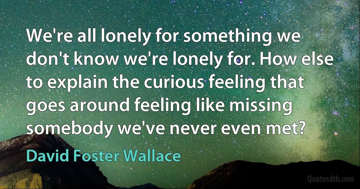 We're all lonely for something we don't know we're lonely for. How else to explain the curious feeling that goes around feeling like missing somebody we've never even met? (David Foster Wallace)