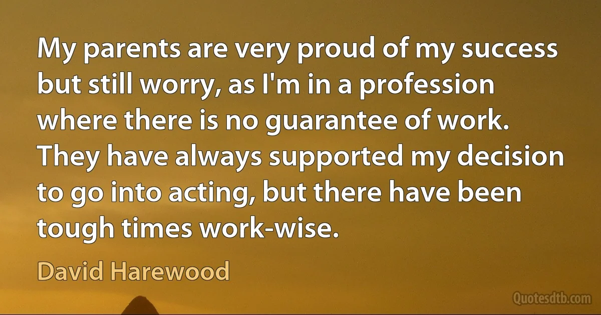 My parents are very proud of my success but still worry, as I'm in a profession where there is no guarantee of work. They have always supported my decision to go into acting, but there have been tough times work-wise. (David Harewood)