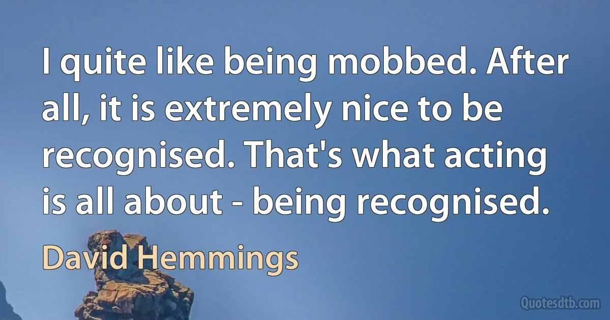 I quite like being mobbed. After all, it is extremely nice to be recognised. That's what acting is all about - being recognised. (David Hemmings)