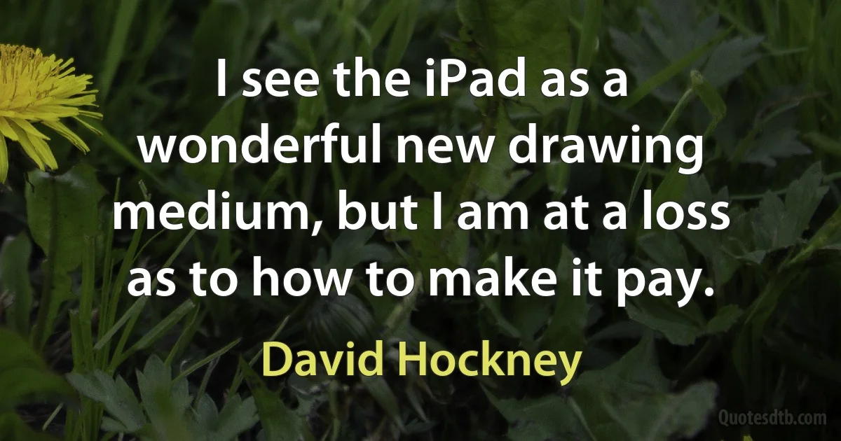 I see the iPad as a wonderful new drawing medium, but I am at a loss as to how to make it pay. (David Hockney)