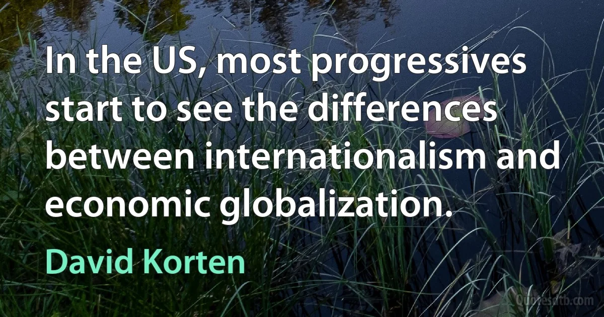 In the US, most progressives start to see the differences between internationalism and economic globalization. (David Korten)