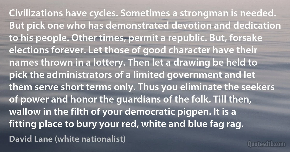 Civilizations have cycles. Sometimes a strongman is needed. But pick one who has demonstrated devotion and dedication to his people. Other times, permit a republic. But, forsake elections forever. Let those of good character have their names thrown in a lottery. Then let a drawing be held to pick the administrators of a limited government and let them serve short terms only. Thus you eliminate the seekers of power and honor the guardians of the folk. Till then, wallow in the filth of your democratic pigpen. It is a fitting place to bury your red, white and blue fag rag. (David Lane (white nationalist))