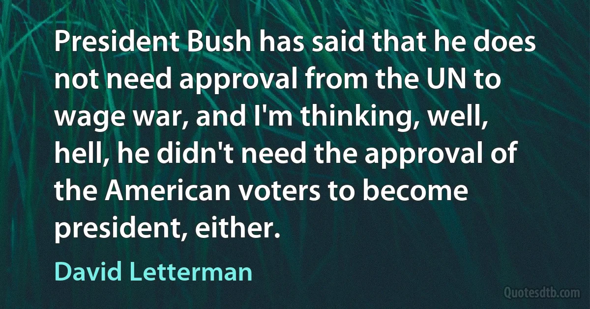 President Bush has said that he does not need approval from the UN to wage war, and I'm thinking, well, hell, he didn't need the approval of the American voters to become president, either. (David Letterman)