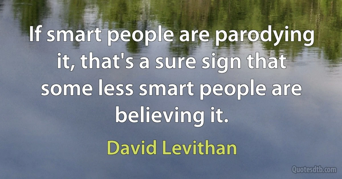 If smart people are parodying it, that's a sure sign that some less smart people are believing it. (David Levithan)