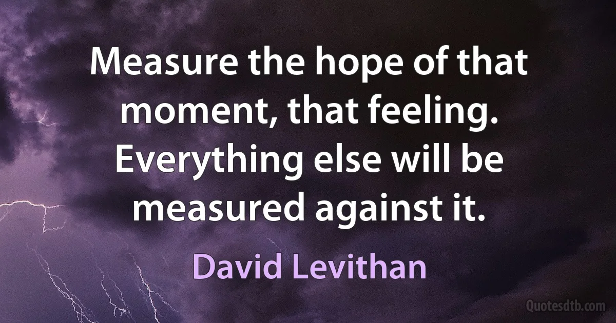 Measure the hope of that moment, that feeling. Everything else will be measured against it. (David Levithan)