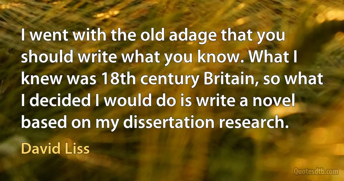 I went with the old adage that you should write what you know. What I knew was 18th century Britain, so what I decided I would do is write a novel based on my dissertation research. (David Liss)