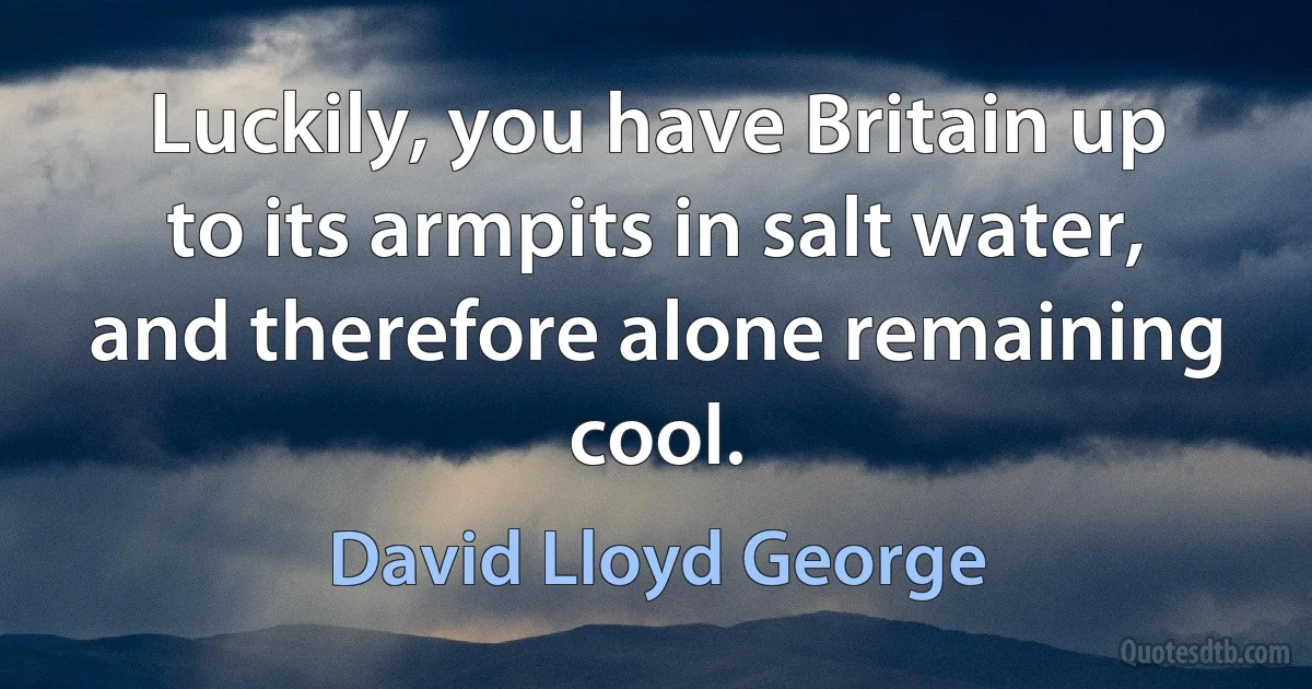 Luckily, you have Britain up to its armpits in salt water, and therefore alone remaining cool. (David Lloyd George)