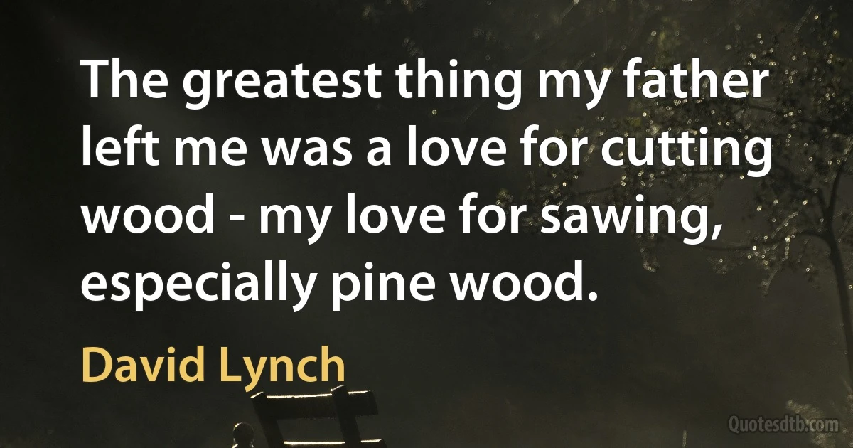 The greatest thing my father left me was a love for cutting wood - my love for sawing, especially pine wood. (David Lynch)