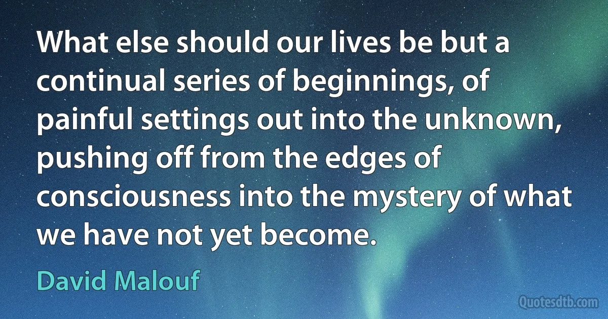 What else should our lives be but a continual series of beginnings, of painful settings out into the unknown, pushing off from the edges of consciousness into the mystery of what we have not yet become. (David Malouf)