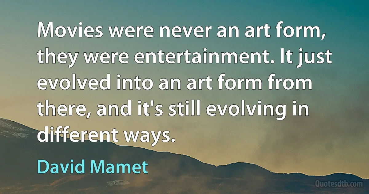 Movies were never an art form, they were entertainment. It just evolved into an art form from there, and it's still evolving in different ways. (David Mamet)