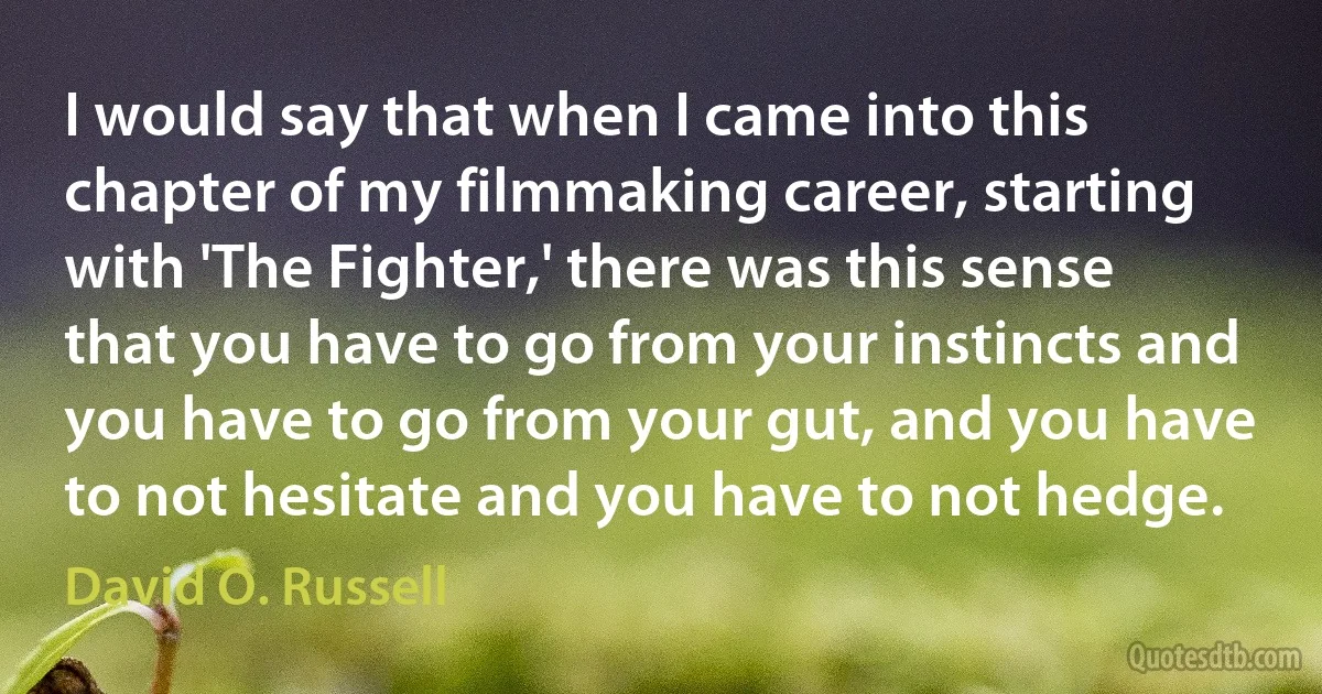 I would say that when I came into this chapter of my filmmaking career, starting with 'The Fighter,' there was this sense that you have to go from your instincts and you have to go from your gut, and you have to not hesitate and you have to not hedge. (David O. Russell)