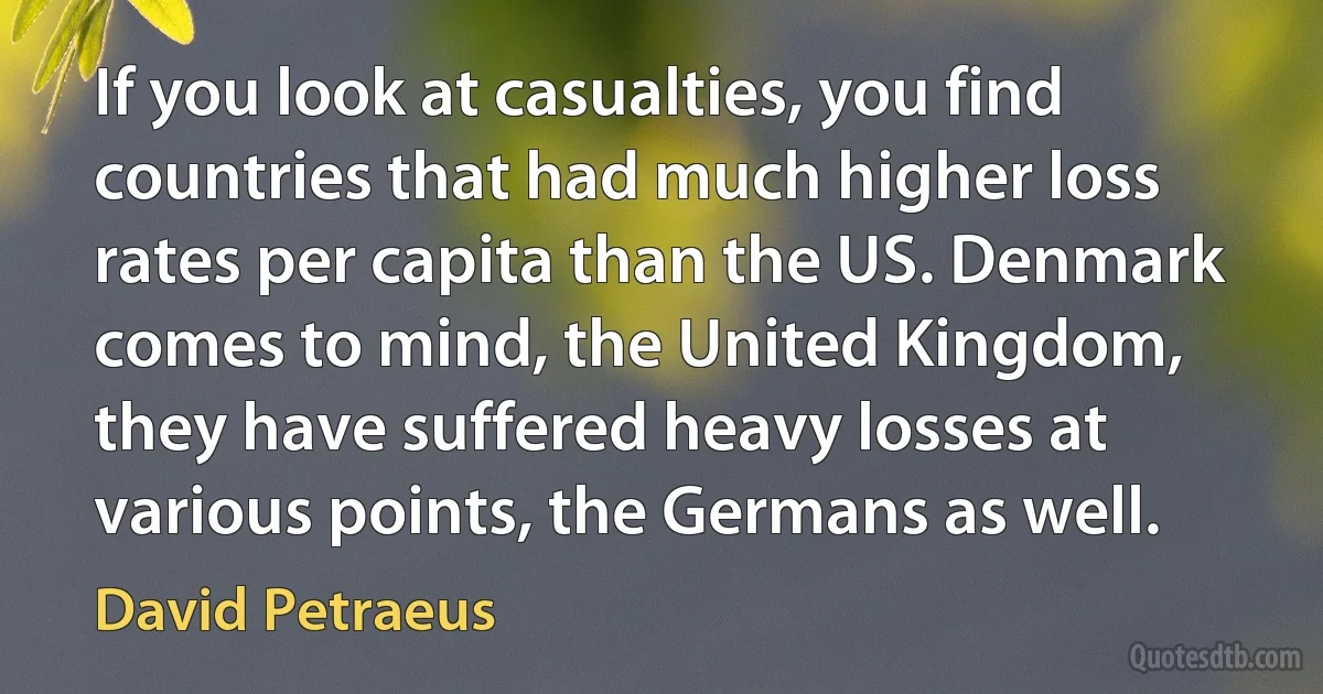 If you look at casualties, you find countries that had much higher loss rates per capita than the US. Denmark comes to mind, the United Kingdom, they have suffered heavy losses at various points, the Germans as well. (David Petraeus)