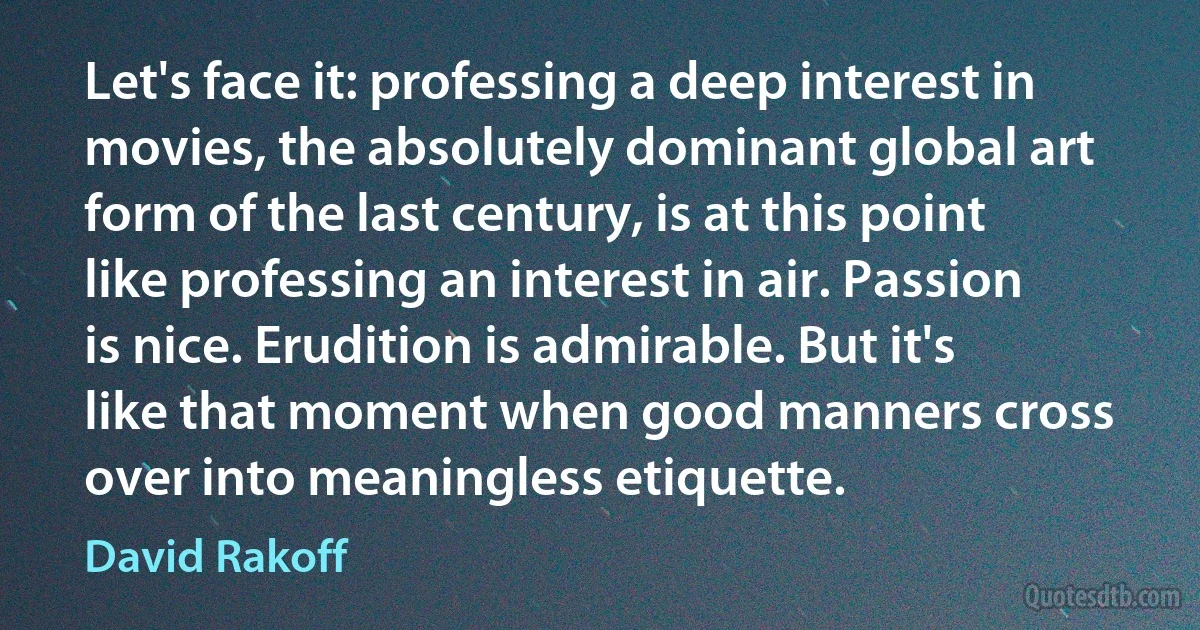 Let's face it: professing a deep interest in movies, the absolutely dominant global art form of the last century, is at this point like professing an interest in air. Passion is nice. Erudition is admirable. But it's like that moment when good manners cross over into meaningless etiquette. (David Rakoff)