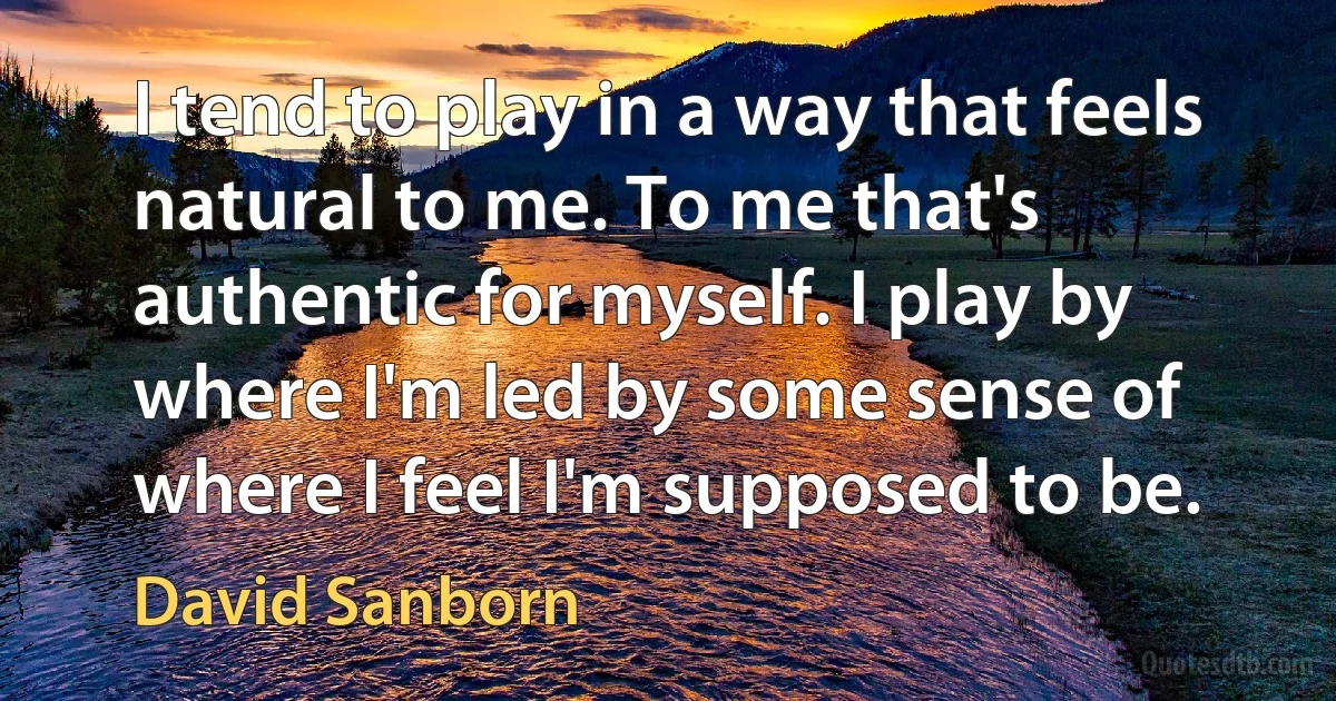 I tend to play in a way that feels natural to me. To me that's authentic for myself. I play by where I'm led by some sense of where I feel I'm supposed to be. (David Sanborn)