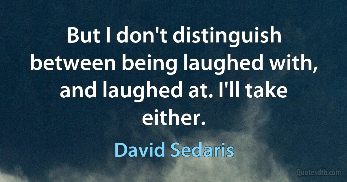 But I don't distinguish between being laughed with, and laughed at. I'll take either. (David Sedaris)