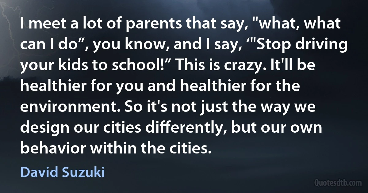 I meet a lot of parents that say, "what, what can I do”, you know, and I say, ‘"Stop driving your kids to school!” This is crazy. It'll be healthier for you and healthier for the environment. So it's not just the way we design our cities differently, but our own behavior within the cities. (David Suzuki)