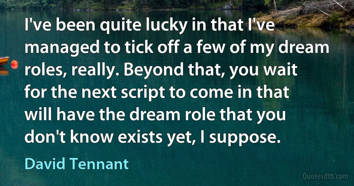 I've been quite lucky in that I've managed to tick off a few of my dream roles, really. Beyond that, you wait for the next script to come in that will have the dream role that you don't know exists yet, I suppose. (David Tennant)