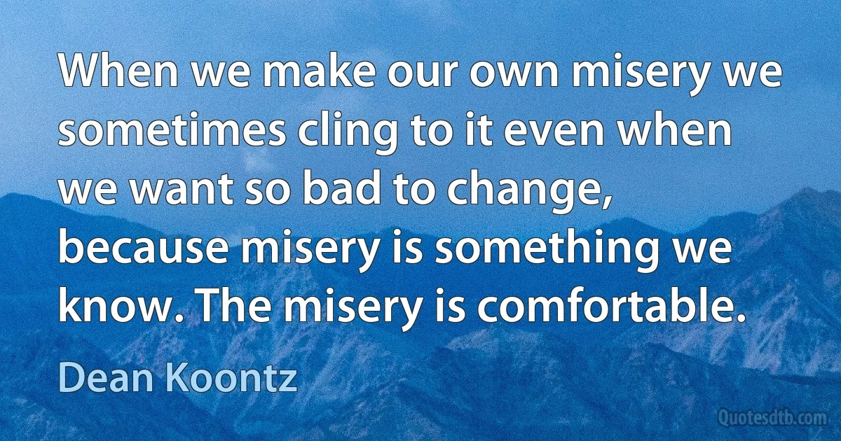 When we make our own misery we sometimes cling to it even when we want so bad to change, because misery is something we know. The misery is comfortable. (Dean Koontz)