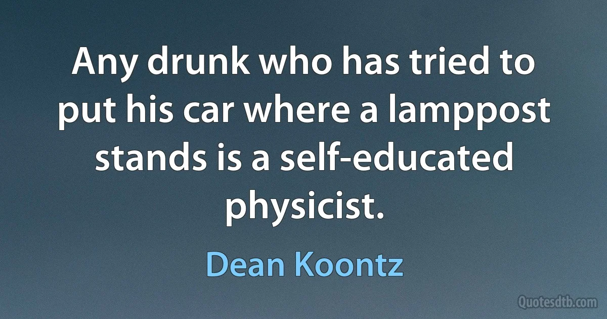 Any drunk who has tried to put his car where a lamppost stands is a self-educated physicist. (Dean Koontz)