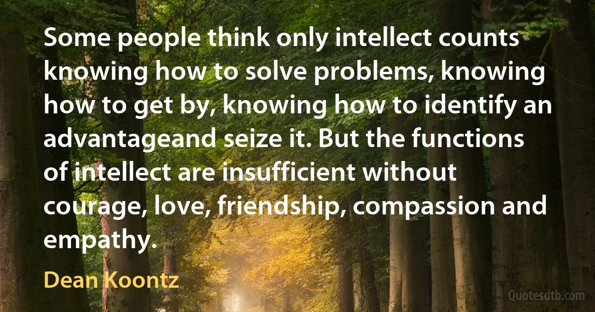 Some people think only intellect counts knowing how to solve problems, knowing how to get by, knowing how to identify an advantageand seize it. But the functions of intellect are insufficient without courage, love, friendship, compassion and empathy. (Dean Koontz)