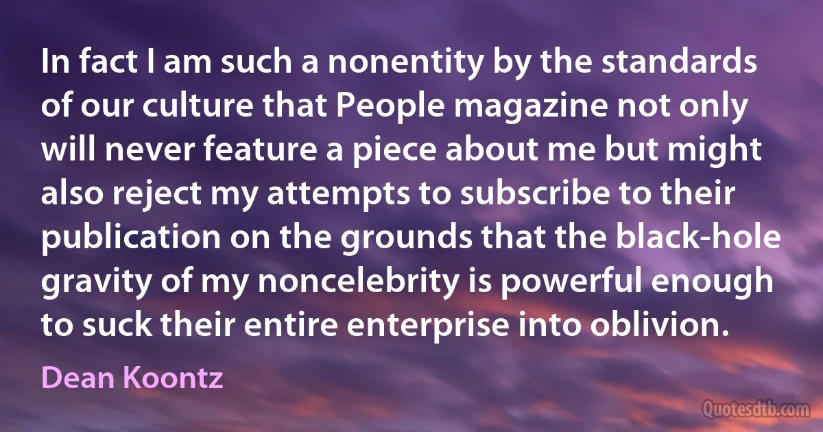 In fact I am such a nonentity by the standards of our culture that People magazine not only will never feature a piece about me but might also reject my attempts to subscribe to their publication on the grounds that the black-hole gravity of my noncelebrity is powerful enough to suck their entire enterprise into oblivion. (Dean Koontz)