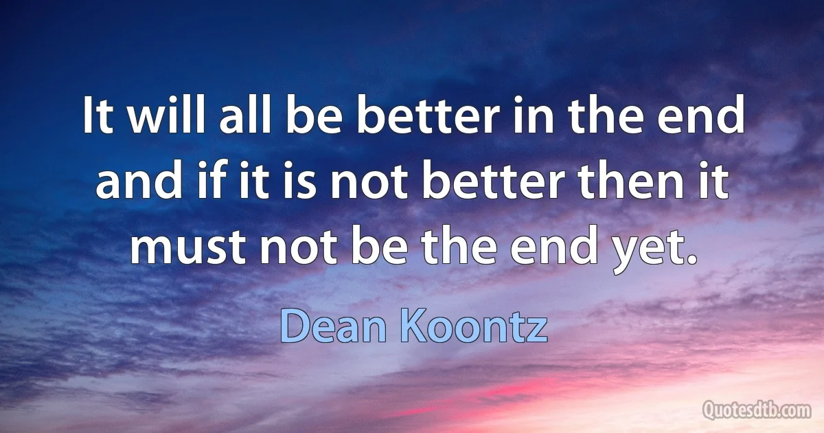 It will all be better in the end and if it is not better then it must not be the end yet. (Dean Koontz)