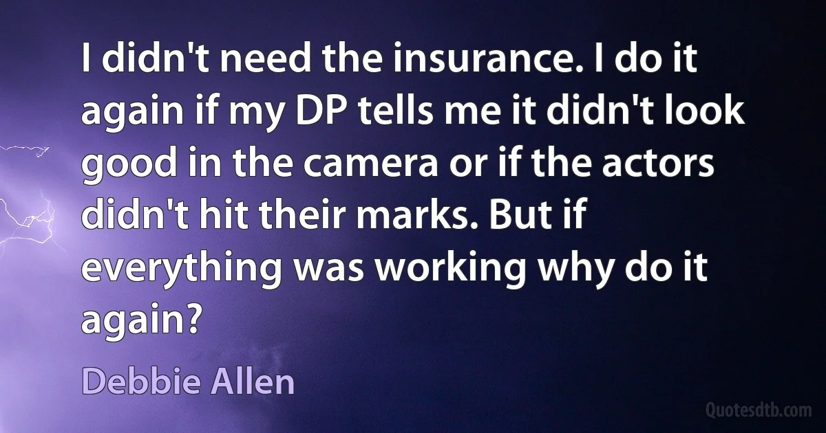 I didn't need the insurance. I do it again if my DP tells me it didn't look good in the camera or if the actors didn't hit their marks. But if everything was working why do it again? (Debbie Allen)