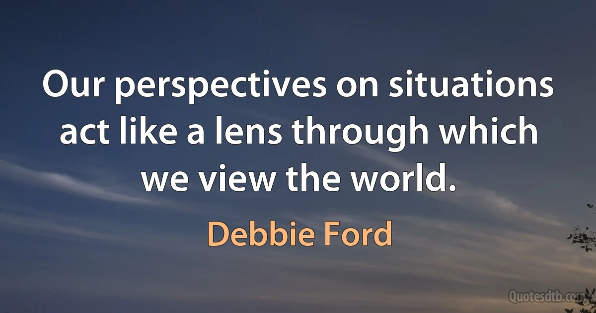 Our perspectives on situations act like a lens through which we view the world. (Debbie Ford)