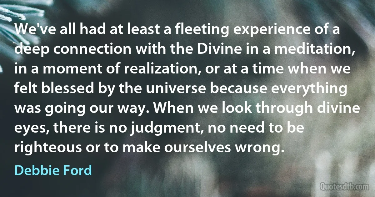 We've all had at least a fleeting experience of a deep connection with the Divine in a meditation, in a moment of realization, or at a time when we felt blessed by the universe because everything was going our way. When we look through divine eyes, there is no judgment, no need to be righteous or to make ourselves wrong. (Debbie Ford)