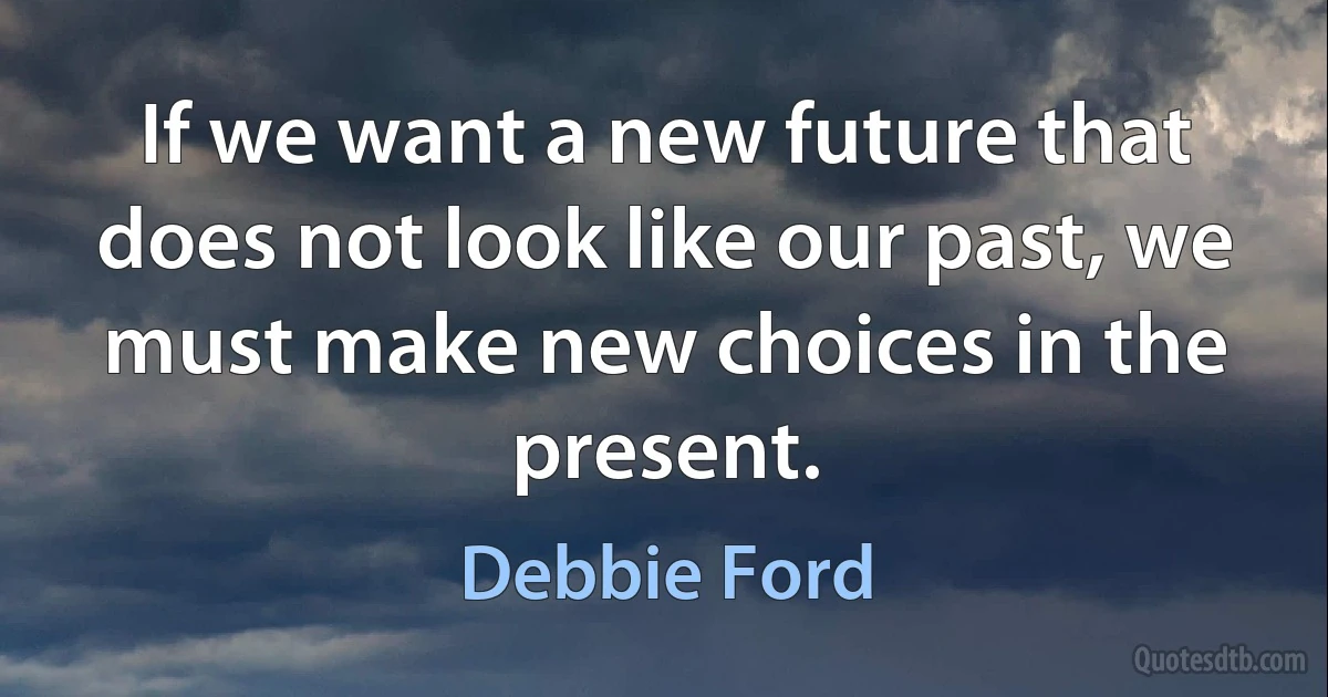 If we want a new future that does not look like our past, we must make new choices in the present. (Debbie Ford)