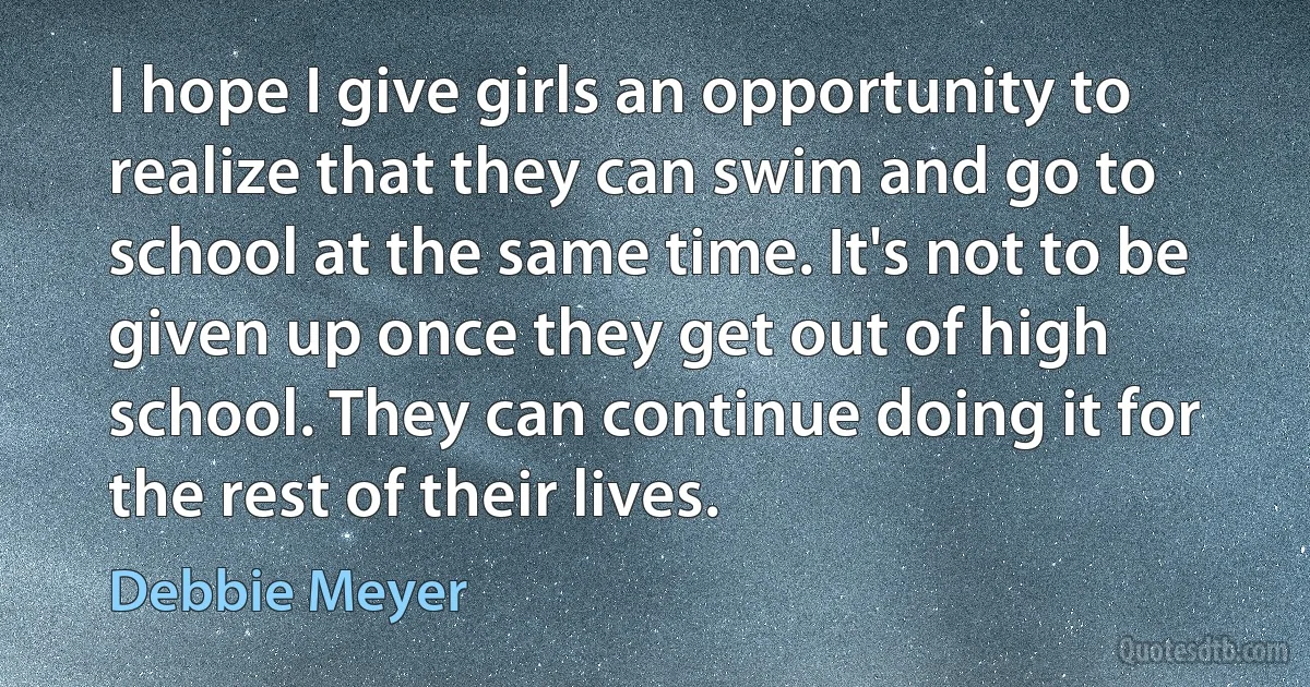 I hope I give girls an opportunity to realize that they can swim and go to school at the same time. It's not to be given up once they get out of high school. They can continue doing it for the rest of their lives. (Debbie Meyer)