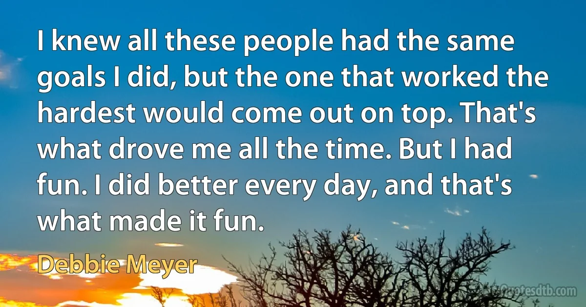 I knew all these people had the same goals I did, but the one that worked the hardest would come out on top. That's what drove me all the time. But I had fun. I did better every day, and that's what made it fun. (Debbie Meyer)