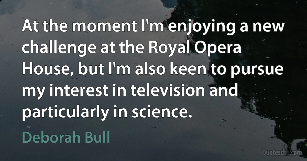 At the moment I'm enjoying a new challenge at the Royal Opera House, but I'm also keen to pursue my interest in television and particularly in science. (Deborah Bull)